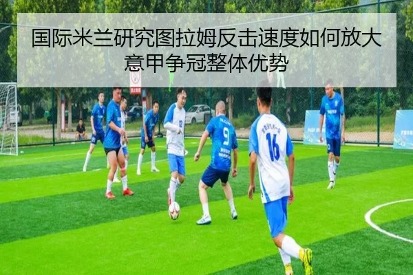 国际米兰研究图拉姆反击速度如何放大意甲争冠整体优势