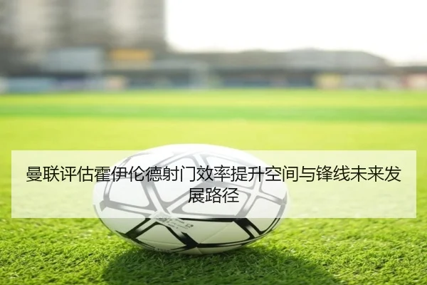 曼联评估霍伊伦德射门效率提升空间与锋线未来发展路径