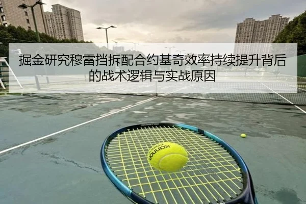 掘金研究穆雷挡拆配合约基奇效率持续提升背后的战术逻辑与实战原因