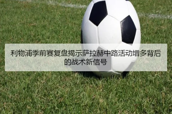 利物浦季前赛复盘揭示萨拉赫中路活动增多背后的战术新信号
