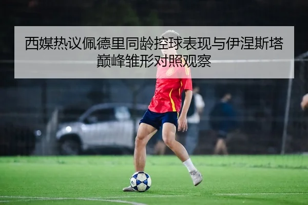 西媒热议佩德里同龄控球表现与伊涅斯塔巅峰雏形对照观察