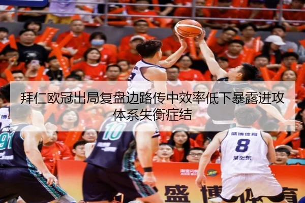 拜仁欧冠出局复盘边路传中效率低下暴露进攻体系失衡症结